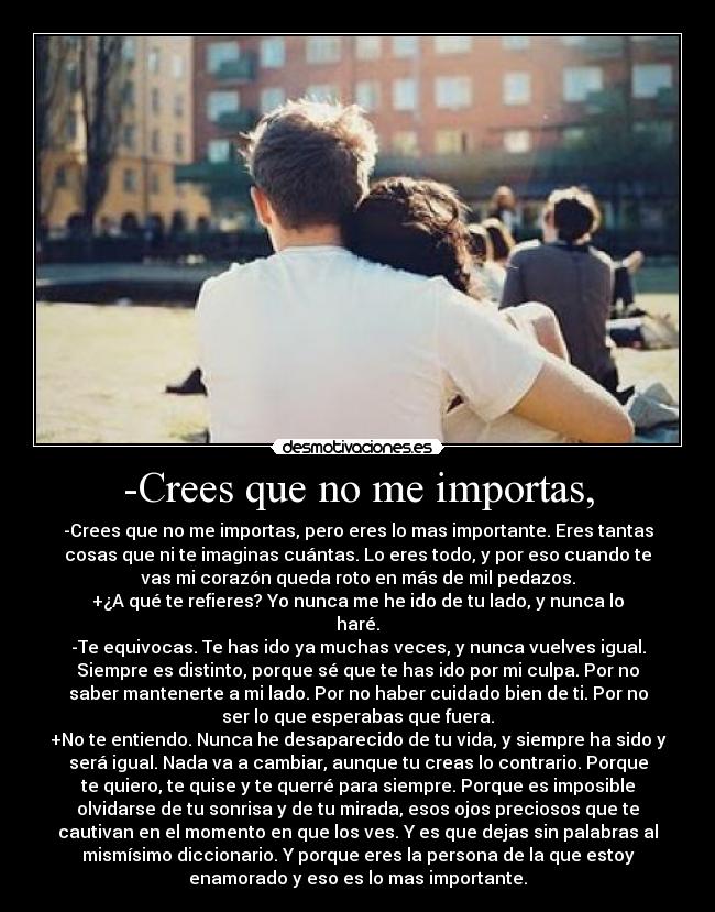 -Crees que no me importas, - -Crees que no me importas, pero eres lo mas importante. Eres tantas
cosas que ni te imaginas cuántas. Lo eres todo, y por eso cuando te
vas mi corazón queda roto en más de mil pedazos.
+¿A qué te refieres? Yo nunca me he ido de tu lado, y nunca lo
haré.
-Te equivocas. Te has ido ya muchas veces, y nunca vuelves igual.
Siempre es distinto, porque sé que te has ido por mi culpa. Por no
saber mantenerte a mi lado. Por no haber cuidado bien de ti. Por no
ser lo que esperabas que fuera.
+No te entiendo. Nunca he desaparecido de tu vida, y siempre ha sido y
será igual. Nada va a cambiar, aunque tu creas lo contrario. Porque
te quiero, te quise y te querré para siempre. Porque es imposible
olvidarse de tu sonrisa y de tu mirada, esos ojos preciosos que te
cautivan en el momento en que los ves. Y es que dejas sin palabras al
mismísimo diccionario. Y porque eres la persona de la que estoy
enamorado y eso es lo mas importante.