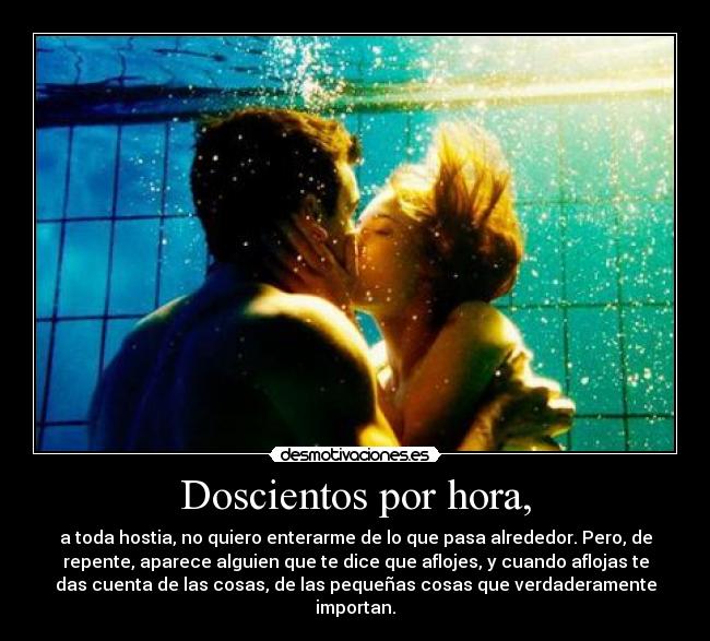 Doscientos por hora, - a toda hostia, no quiero enterarme de lo que pasa alrededor. Pero, de
repente, aparece alguien que te dice que aflojes, y cuando aflojas te
das cuenta de las cosas, de las pequeñas cosas que verdaderamente
importan.