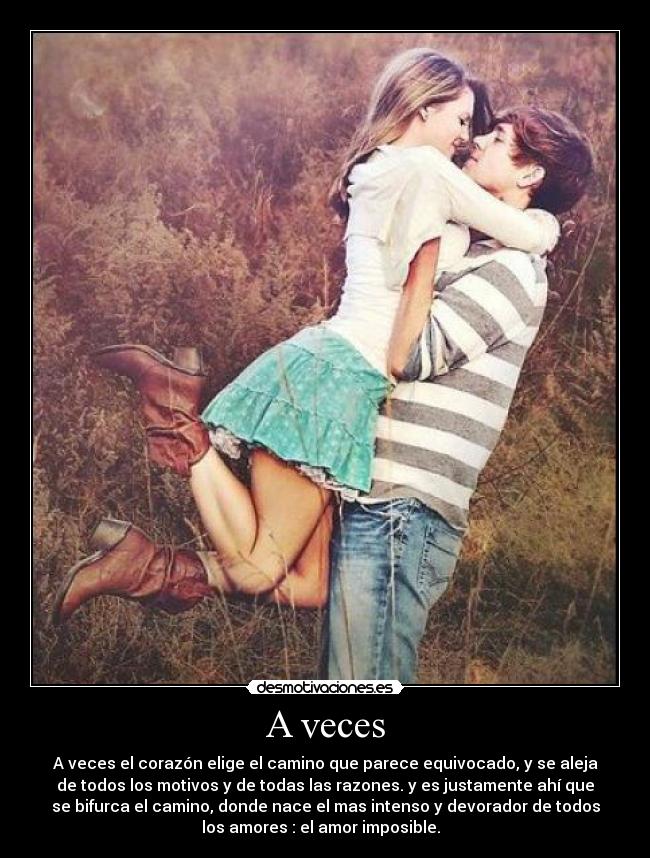 A veces - A veces el corazón elige el camino que parece equivocado, y se aleja
de todos los motivos y de todas las razones. y es justamente ahí que
se bifurca el camino, donde nace el mas intenso y devorador de todos
los amores : el amor imposible.  