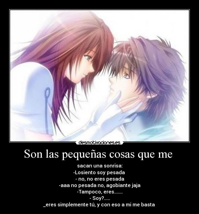 Son las pequeñas cosas que me  - sacan una sonrisa:
-Losiento soy pesada 
- no, no eres pesada
-aaa no pesada no, agobiante jaja
-Tampoco, eres.......
- Soy?.....
_eres simplemente tú, y con eso a mi me basta 