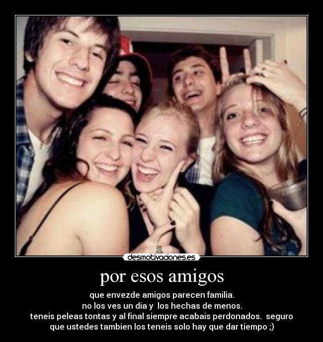 por esos amigos - que envezde amigos parecen familia.
no los ves un dia y  los hechas de menos.
teneis peleas tontas y al final siempre acabais perdonados.  seguro
que ustedes tambien los teneis solo hay que dar tiempo ;)