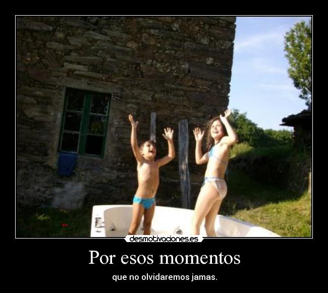 Por esos momentos - que no olvidaremos jamas.