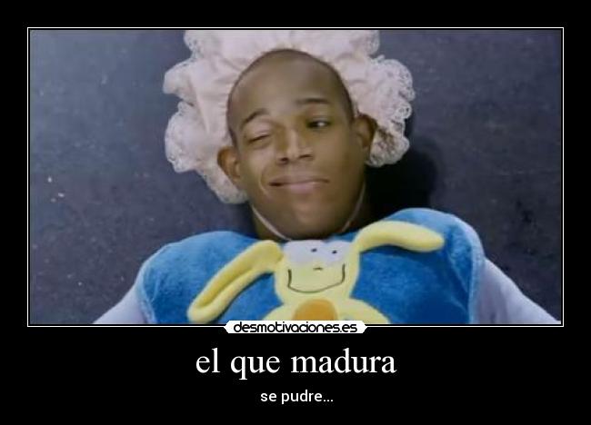 el que madura - se pudre...