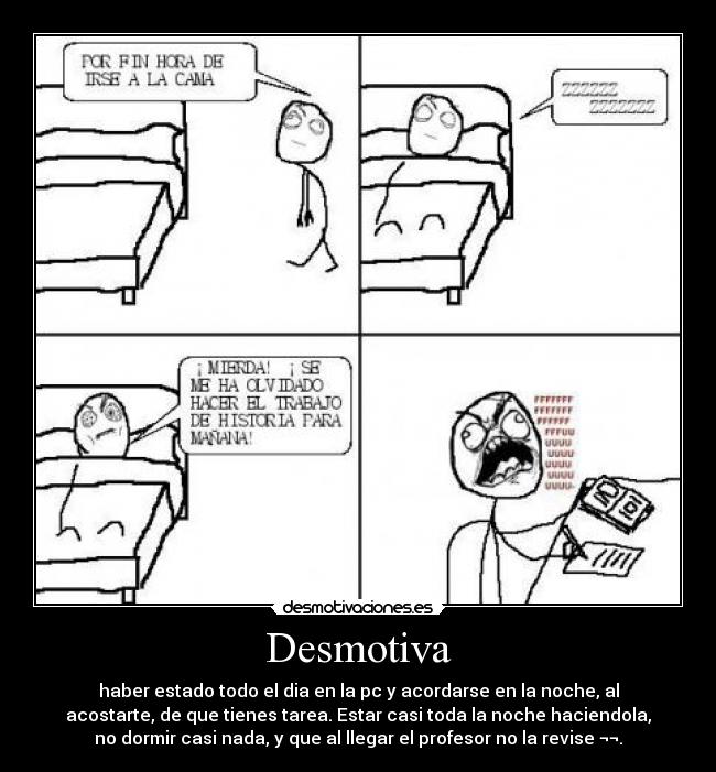 Desmotiva - haber estado todo el dia en la pc y acordarse en la noche, al
acostarte, de que tienes tarea. Estar casi toda la noche haciendola,
no dormir casi nada, y que al llegar el profesor no la revise ¬¬.