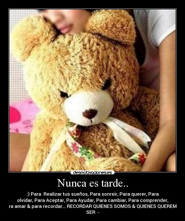 Nunca es tarde.. - :) Para Realizar tus sueños, Para sonreir, Para querer, Para
olvidar, Para Aceptar, Para Ayudar, Para cambiar, Para comprender,
Para amar & para recordar... RECORDAR QUIENES SOMOS & QUIENES QUEREMOS
SER♥ -