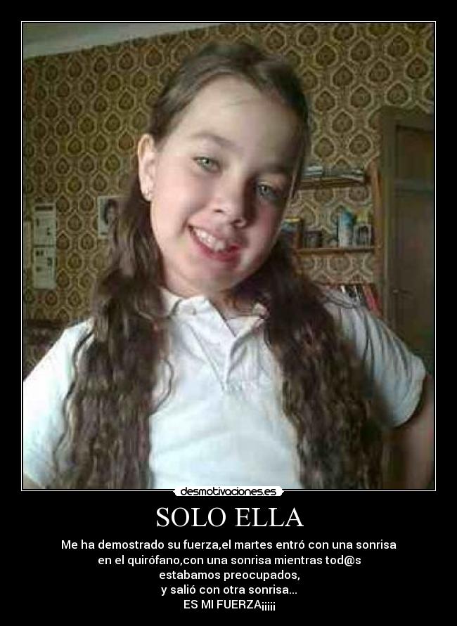 SOLO ELLA - Me ha demostrado su fuerza,el martes entró con una sonrisa
en el quirófano,con una sonrisa mientras tod@s
estabamos preocupados,
y salió con otra sonrisa...
ES MI FUERZA¡¡¡¡¡