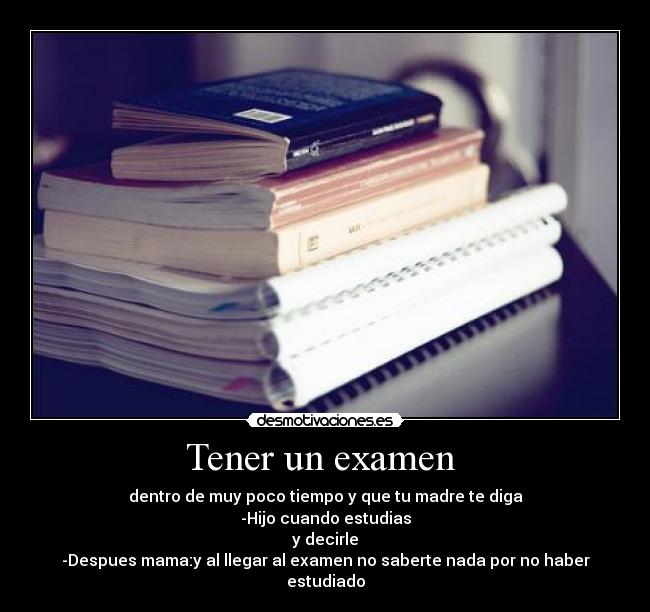 Tener un examen - dentro de muy poco tiempo y que tu madre te diga
-Hijo cuando estudias
y decirle
-Despues mama:y al llegar al examen no saberte nada por no haber estudiado