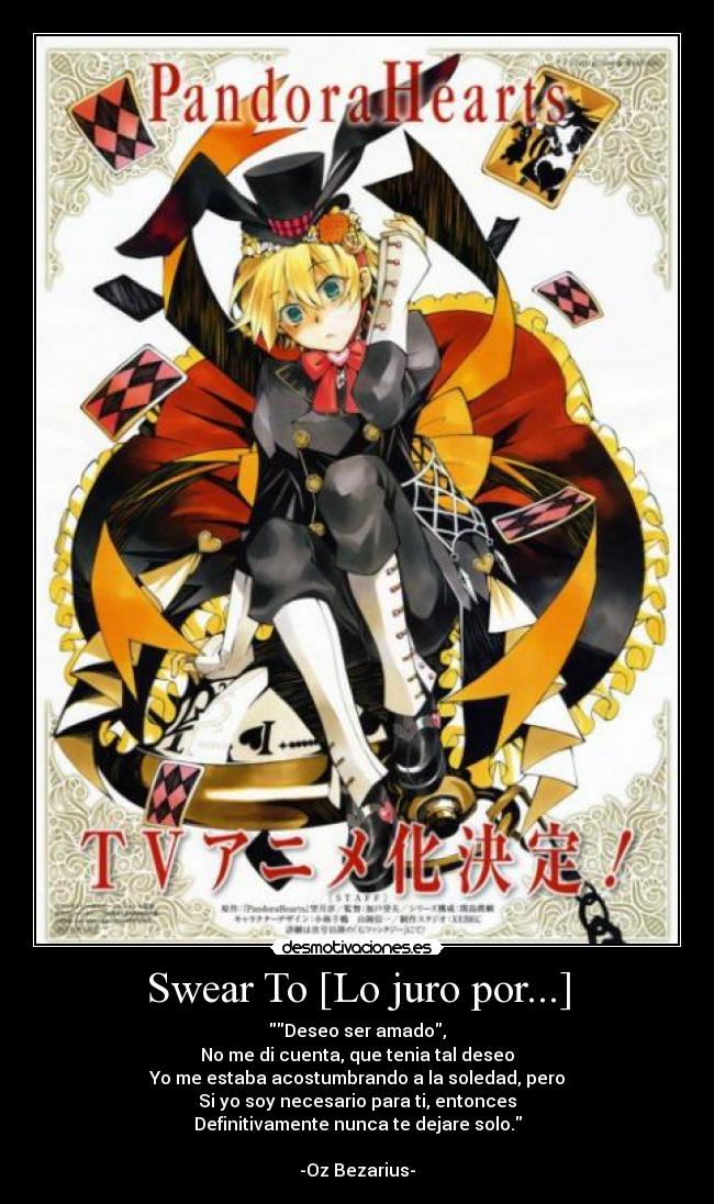 Swear To [Lo juro por...] - Deseo ser amado,
No me di cuenta, que tenia tal deseo
Yo me estaba acostumbrando a la soledad, pero
Si yo soy necesario para ti, entonces
Definitivamente nunca te dejare solo.

-Oz Bezarius-