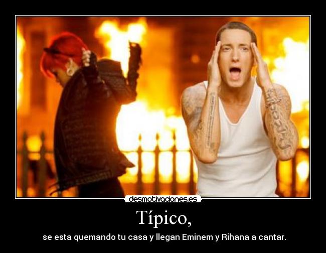 Típico, -  se esta quemando tu casa y llegan Eminem y Rihana a cantar.