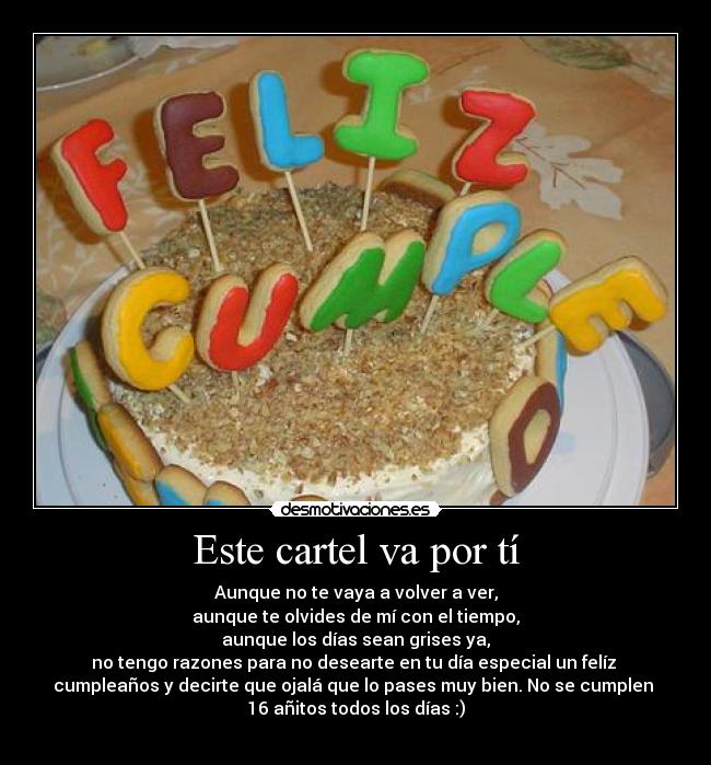 Este cartel va por tí - Aunque no te vaya a volver a ver,
aunque te olvides de mí con el tiempo,
aunque los días sean grises ya,
no tengo razones para no desearte en tu día especial un felíz
cumpleaños y decirte que ojalá que lo pases muy bien. No se cumplen
16 añitos todos los días :)