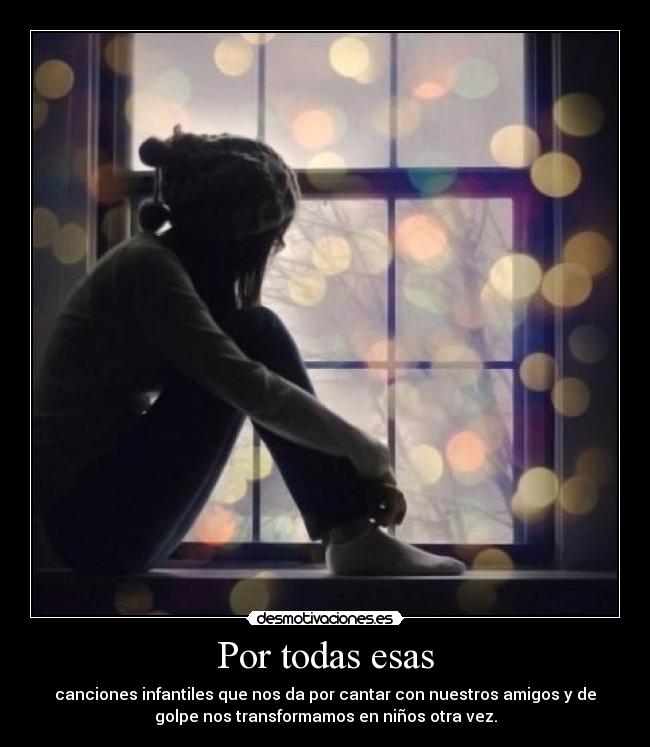 Por todas esas - canciones infantiles que nos da por cantar con nuestros amigos y de
golpe nos transformamos en niños otra vez.