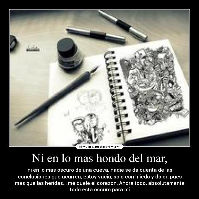 Ni en lo mas hondo del mar, - ni en lo mas oscuro de una cueva, nadie se da cuenta de las
conclusiones que acarrea, estoy vacia, solo con miedo y dolor, pues
mas que las heridas... me duele el corazon. Ahora todo, absolutamente
todo esta oscuro para mi