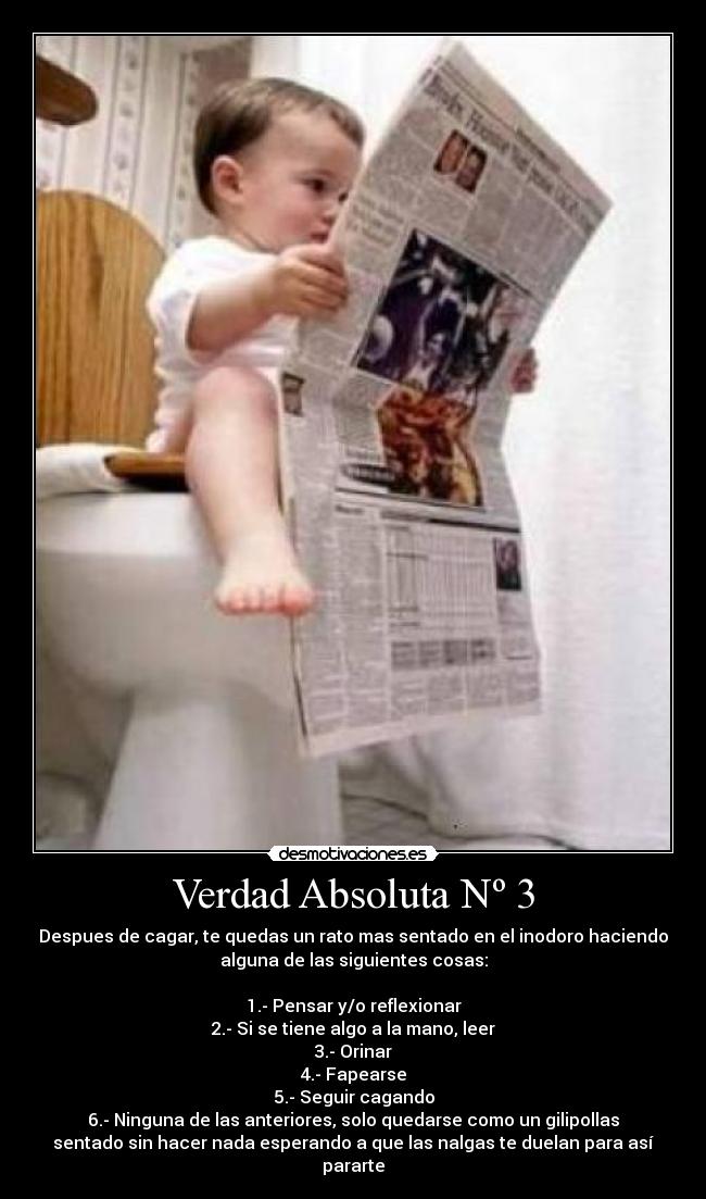 Verdad Absoluta Nº 3 - Despues de cagar, te quedas un rato mas sentado en el inodoro haciendo
alguna de las siguientes cosas:
1.- Pensar y/o reflexionar
2.- Si se tiene algo a la mano, leer
3.- Orinar
4.- Fapearse
5.- Seguir cagando
6.- Ninguna de las anteriores, solo quedarse como un gilipollas
sentado sin hacer nada esperando a que las nalgas te duelan para así
pararte