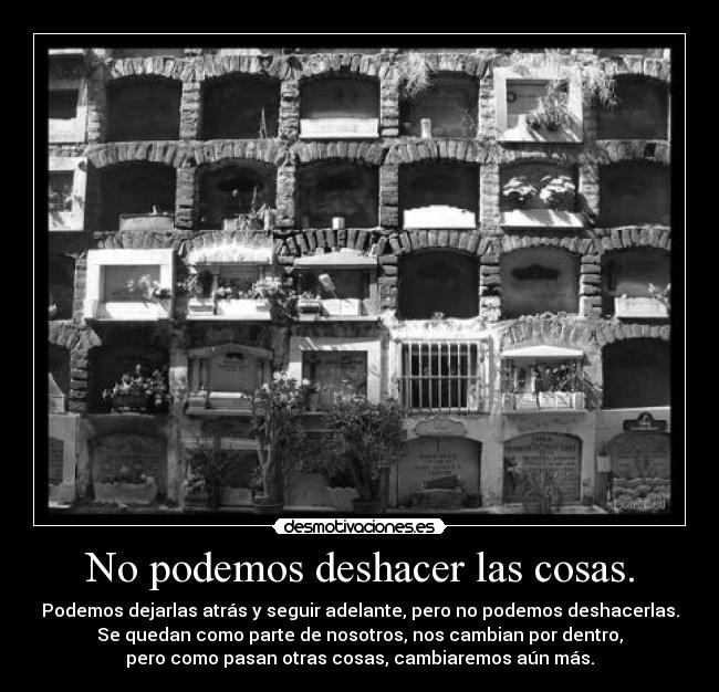 No podemos deshacer las cosas. - Podemos dejarlas atrás y seguir adelante, pero no podemos deshacerlas.
Se quedan como parte de nosotros, nos cambian por dentro,
pero como pasan otras cosas, cambiaremos aún más.
