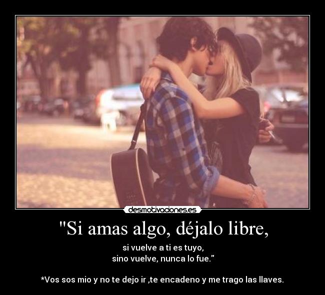 Si amas algo, déjalo libre, - si vuelve a ti es tuyo,
sino vuelve, nunca lo fue.

*Vos sos mio y no te dejo ir ,te encadeno y me trago las llaves.