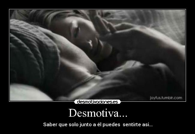 Desmotiva... - Saber que solo junto a él puedes sentirte asi...