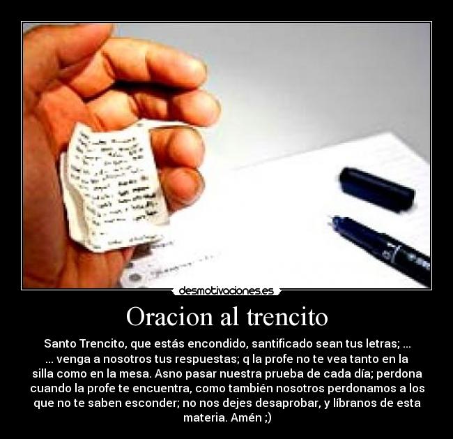 Oracion al trencito - Santo Trencito, que estás encondido, santificado sean tus letras; ...
... venga a nosotros tus respuestas; q la profe no te vea tanto en la
silla como en la mesa. Asno pasar nuestra prueba de cada día; perdona
cuando la profe te encuentra, como también nosotros perdonamos a los
que no te saben esconder; no nos dejes desaprobar, y líbranos de esta
materia. Amén ;)