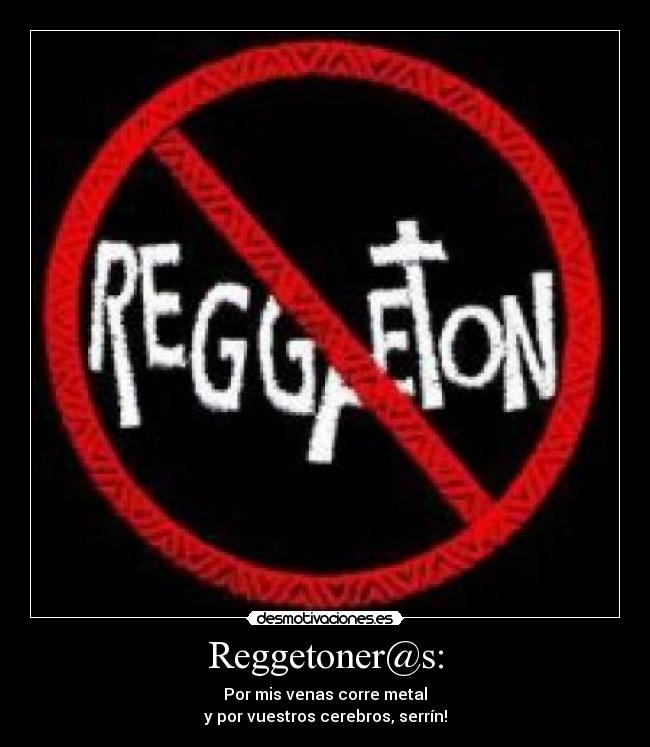 Reggetoner@s: - Por mis venas corre metal
y por vuestros cerebros, serrín!