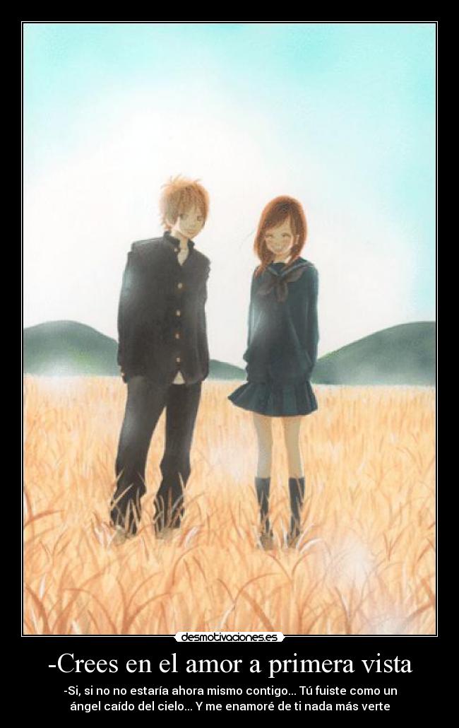-Crees en el amor a primera vista - -Si, si no no estaría ahora mismo contigo... Tú fuiste como un
ángel caído del cielo... Y me enamoré de ti nada más verte