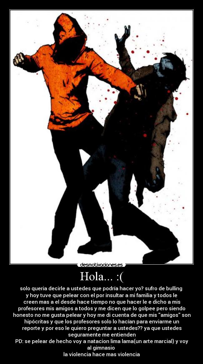 Hola... :( - solo queria decirle a ustedes que podría hacer yo? sufro de bulling
y hoy tuve que pelear con el por insultar a mi familia y todos le
creen mas a el desde hace tiempo no que hacer le e dicho a mis
profesores mis amigos a todos y me dicen que lo golpee pero siendo
honesto no me gusta pelear y hoy me di cuenta de que mis amigos son
hipócritas y que los profesores solo lo hacían para enviarme un
reporte y por eso le quiero preguntar a ustedes?? ya que ustedes
seguramente me entienden
PD: se pelear de hecho voy a natacion lima lama(un arte marcial) y voy
al gimnasio
la violencia hace mas violencia