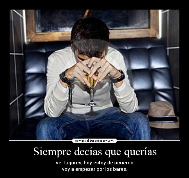 Siempre decías que querías - ver lugares, hoy estoy de acuerdo
voy a empezar por los bares.