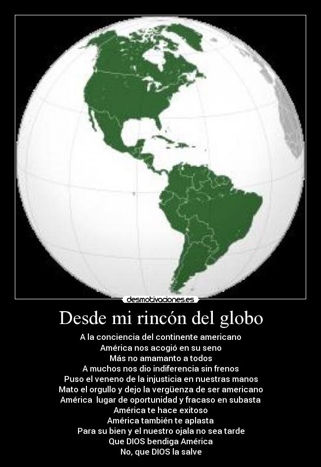 Desde mi rincón del globo - A la conciencia del continente americano
América nos acogió en su seno
Más no amamanto a todos
A muchos nos dio indiferencia sin frenos
Puso el veneno de la injusticia en nuestras manos
Mato el orgullo y dejo la vergüenza de ser americano
América lugar de oportunidad y fracaso en subasta
América te hace exitoso
América también te aplasta
Para su bien y el nuestro ojala no sea tarde
Que DIOS bendiga América
No, que DIOS la salve