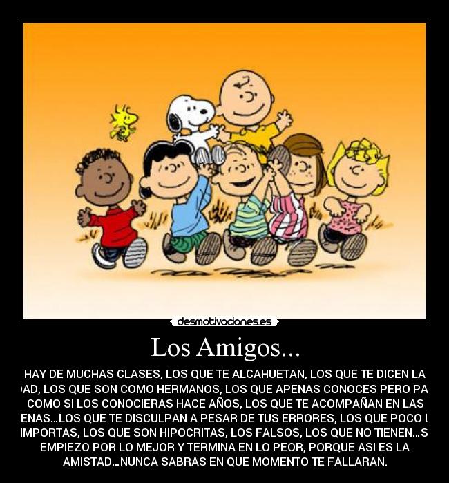 Los Amigos... - HAY DE MUCHAS CLASES, LOS QUE TE ALCAHUETAN, LOS QUE TE DICEN LA
VERDAD, LOS QUE SON COMO HERMANOS, LOS QUE APENAS CONOCES PERO PARECE
COMO SI LOS CONOCIERAS HACE AÑOS, LOS QUE TE ACOMPAÑAN EN LAS
BUENAS…LOS QUE TE DISCULPAN A PESAR DE TUS ERRORES, LOS QUE POCO LES
IMPORTAS, LOS QUE SON HIPOCRITAS, LOS FALSOS, LOS QUE NO TIENEN…SI
EMPIEZO POR LO MEJOR Y TERMINA EN LO PEOR, PORQUE ASI ES LA
AMISTAD…NUNCA SABRAS EN QUE MOMENTO TE FALLARAN.
