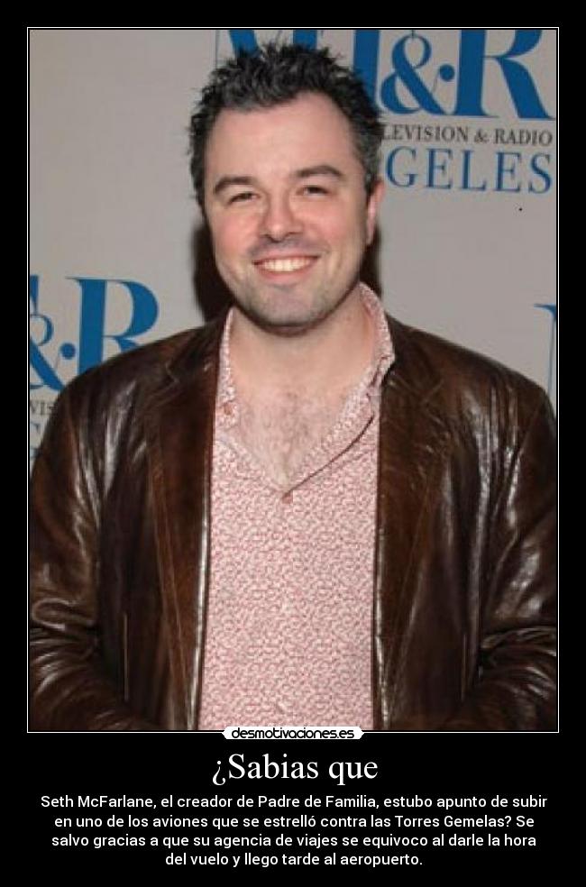 ¿Sabias que - Seth McFarlane, el creador de Padre de Familia, estubo apunto de subir
en uno de los aviones que se estrelló contra las Torres Gemelas? Se
salvo gracias a que su agencia de viajes se equivoco al darle la hora
del vuelo y llego tarde al aeropuerto.
