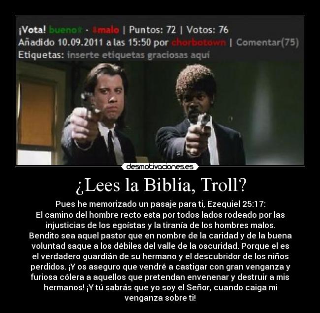 ¿Lees la Biblia, Troll? - Pues he memorizado un pasaje para ti, Ezequiel 25:17:
El camino del hombre recto esta por todos lados rodeado por las
injusticias de los egoístas y la tiranía de los hombres malos.
Bendito sea aquel pastor que en nombre de la caridad y de la buena
voluntad saque a los débiles del valle de la oscuridad. Porque el es
el verdadero guardián de su hermano y el descubridor de los niños
perdidos. ¡Y os aseguro que vendré a castigar con gran venganza y
furiosa cólera a aquellos que pretendan envenenar y destruir a mis
hermanos! ¡Y tú sabrás que yo soy el Señor, cuando caiga mi
venganza sobre ti!