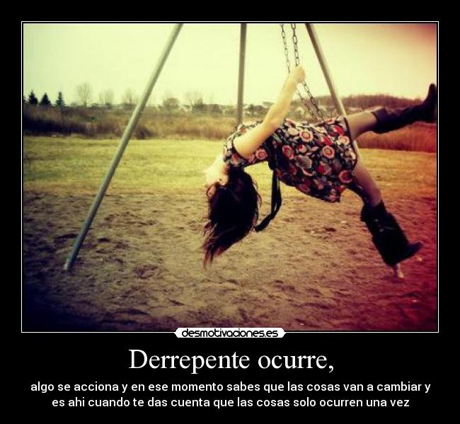 Derrepente ocurre, - algo se acciona y en ese momento sabes que las cosas van a cambiar y
es ahi cuando te das cuenta que las cosas solo ocurren una vez