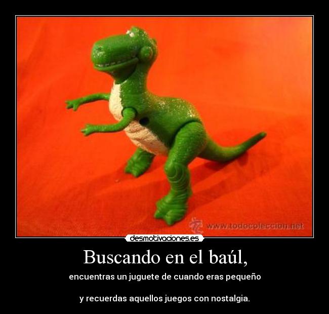 Buscando en el baúl, - encuentras un juguete de cuando eras pequeño
y recuerdas aquellos juegos con nostalgia.