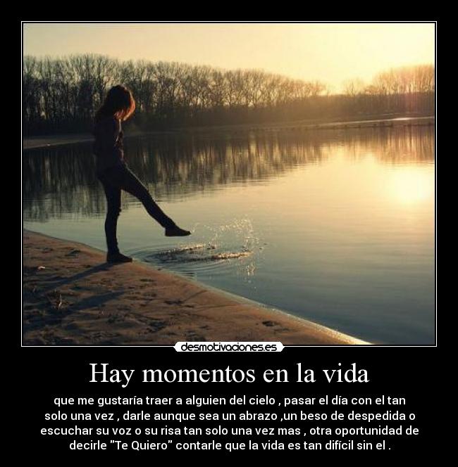 Hay momentos en la vida - que me gustaría traer a alguien del cielo , pasar el día con el tan
solo una vez , darle aunque sea un abrazo ,un beso de despedida o
escuchar su voz o su risa tan solo una vez mas , otra oportunidad de
decirle Te Quiero contarle que la vida es tan difícil sin el .