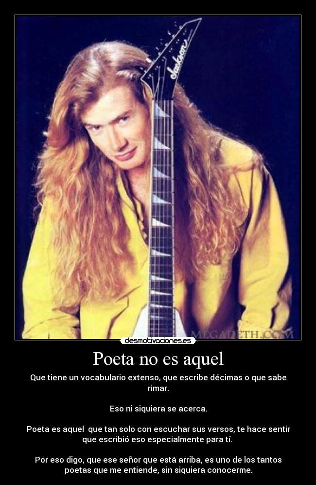 Poeta no es aquel - Que tiene un vocabulario extenso, que escribe décimas o que sabe
rimar.

Eso ni siquiera se acerca.

Poeta es aquel  que tan solo con escuchar sus versos, te hace sentir
que escribió eso especialmente para tí. 

Por eso digo, que ese señor que está arriba, es uno de los tantos
poetas que me entiende, sin siquiera conocerme.