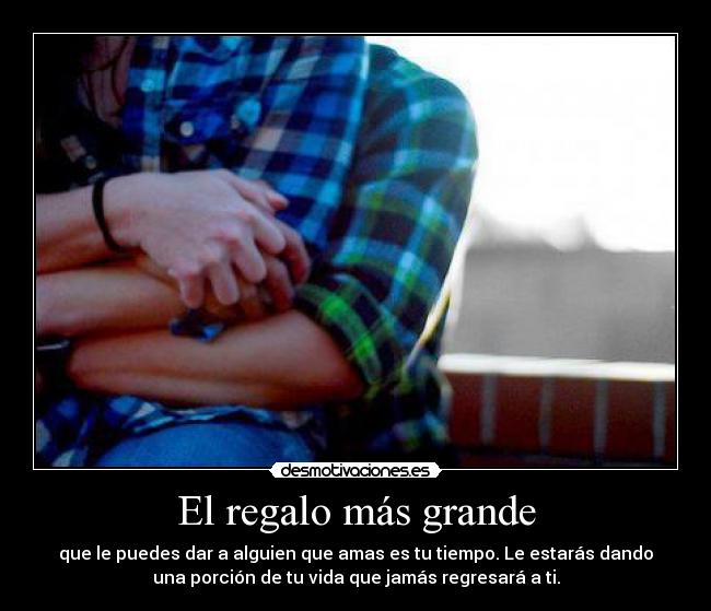 El regalo más grande - que le puedes dar a alguien que amas es tu tiempo. Le estarás dando
una porción de tu vida que jamás regresará a ti.