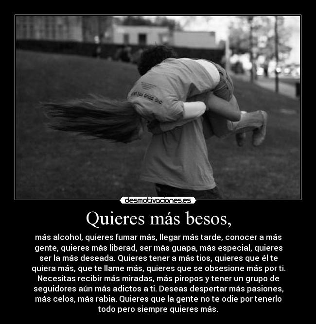 Quieres más besos, - más alcohol, quieres fumar más, llegar más tarde, conocer a más
gente, quieres más liberad, ser más guapa, más especial, quieres
ser la más deseada. Quieres tener a más tios, quieres que él te
quiera más, que te llame más, quieres que se obsesione más por ti.
Necesitas recibir más miradas, más piropos y tener un grupo de
seguidores aún más adictos a ti. Deseas despertar más pasiones,
más celos, más rabia. Quieres que la gente no te odie por tenerlo
todo pero siempre quieres más.