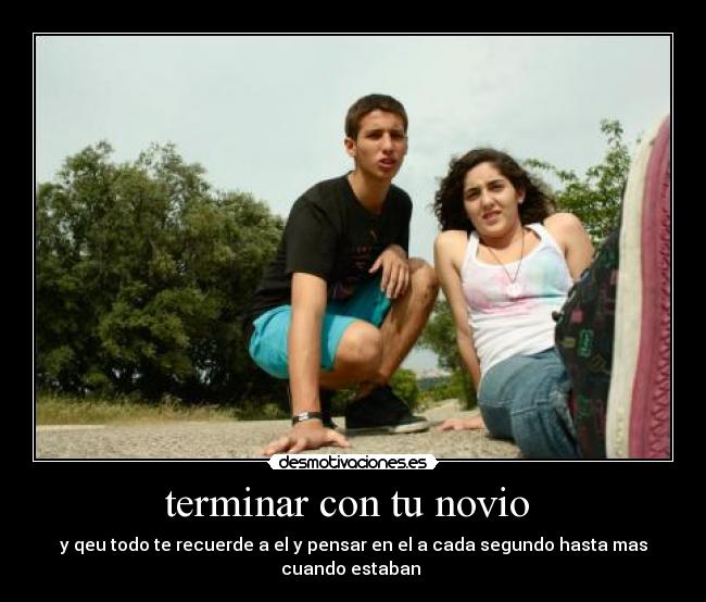 terminar con tu novio - y qeu todo te recuerde a el y pensar en el a cada segundo hasta mas cuando estaban