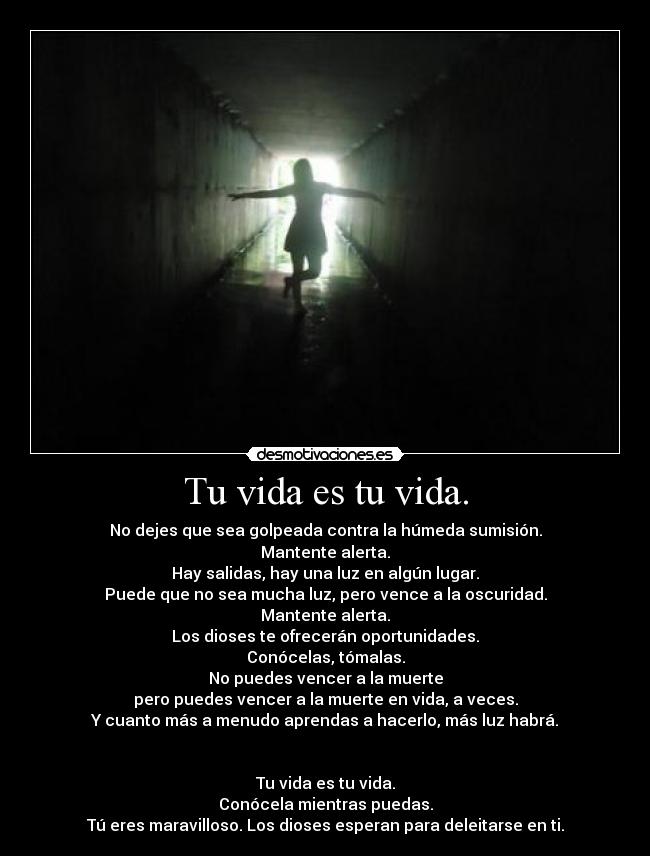 Tu vida es tu vida. - No dejes que sea golpeada contra la húmeda sumisión.
Mantente alerta.
Hay salidas, hay una luz en algún lugar.
Puede que no sea mucha luz, pero vence a la oscuridad.
Mantente alerta.
Los dioses te ofrecerán oportunidades.
Conócelas, tómalas.
No puedes vencer a la muerte
pero puedes vencer a la muerte en vida, a veces.
Y cuanto más a menudo aprendas a hacerlo, más luz habrá.
Tu vida es tu vida.
Conócela mientras puedas.
Tú eres maravilloso. Los dioses esperan para deleitarse en ti.