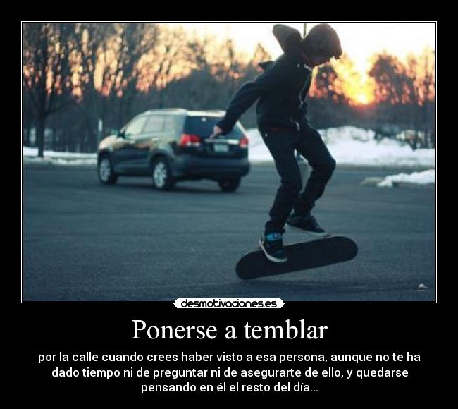 Ponerse a temblar - por la calle cuando crees haber visto a esa persona, aunque no te ha
dado tiempo ni de preguntar ni de asegurarte de ello, y quedarse
pensando en él el resto del día...