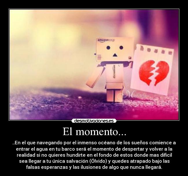 El momento... - ..En el que navegando por el inmenso océano de los sueños comience a
entrar el agua en tu barco será el momento de despertar y volver a la
realidad si no quieres hundirte en el fondo de estos donde mas dificil
sea llegar a tu única salvación (Ólvido) y quedes atrapado bajo las
falsas esperanzas y las ilusiones de algo que nunca llegará.