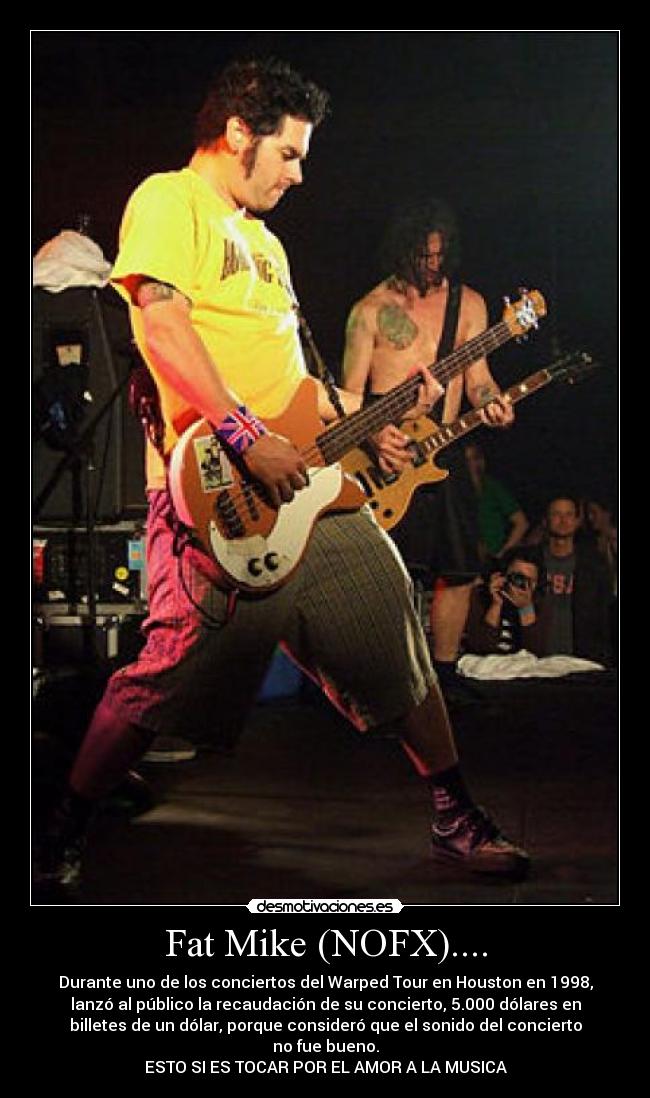 Fat Mike (NOFX).... - Durante uno de los conciertos del Warped Tour en Houston en 1998,
lanzó al público la recaudación de su concierto, 5.000 dólares en
billetes de un dólar, porque consideró que el sonido del concierto
no fue bueno.
ESTO SI ES TOCAR POR EL AMOR A LA MUSICA