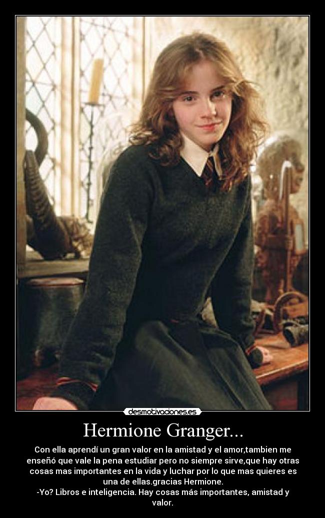 Hermione Granger... - Con ella aprendí un gran valor en la amistad y el amor,tambien me
enseñó que vale la pena estudiar pero no siempre sirve,que hay otras
cosas mas importantes en la vida y luchar por lo que mas quieres es
una de ellas.gracias Hermione.
-Yo? Libros e inteligencia. Hay cosas más importantes, amistad y
valor.