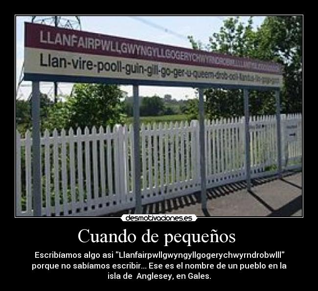 Cuando de pequeños - Escribíamos algo asi Llanfairpwllgwyngyllgogerychwyrndrobwlll
porque no sabíamos escribir... Ese es el nombre de un pueblo en la
isla de Anglesey, en Gales.