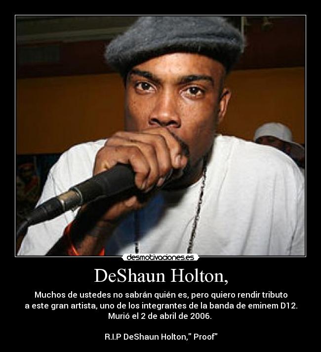 DeShaun Holton, - Muchos de ustedes no sabrán quién es, pero quiero rendir tributo
a este gran artista, uno de los integrantes de la banda de eminem D12.
Murió el 2 de abril de 2006.
R.I.P DeShaun Holton, Proof