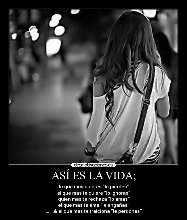 ASÍ ES LA VIDA; - lo que mas quieres lo pierdes
el que mas te quiere lo ignoras
quien mas te rechaza lo amas
el que mas te ama le engañas
... ...& el que mas te traiciona le perdonas