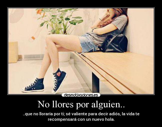 No llores por alguien.. - ..que no lloraría por ti; sé valiente para decir adiós, la vida te
recompensará con un nuevo hola.
