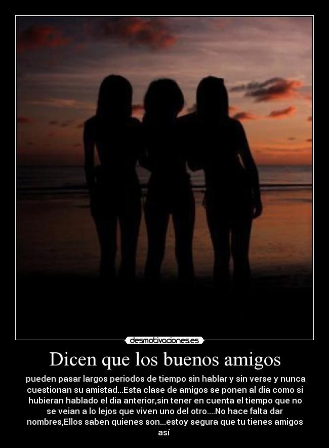 Dicen que los buenos amigos - pueden pasar largos periodos de tiempo sin hablar y sin verse y nunca
cuestionan su amistad...Esta clase de amigos se ponen al dia como si
hubieran hablado el dia anterior,sin tener en cuenta el tiempo que no
se veian a lo lejos que viven uno del otro....No hace falta dar
nombres,Ellos saben quienes son...estoy segura que tu tienes amigos
así