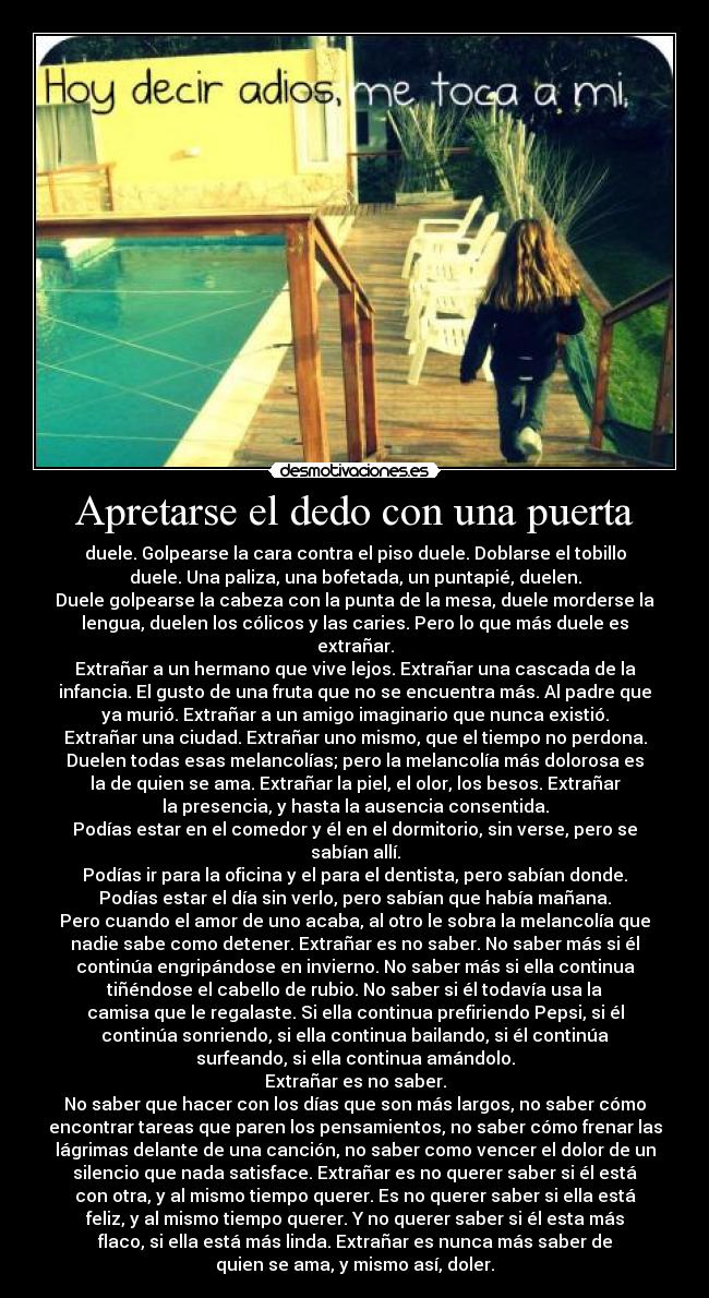 Apretarse el dedo con una puerta - duele. Golpearse la cara contra el piso duele. Doblarse el tobillo
duele. Una paliza, una bofetada, un puntapié, duelen.
Duele golpearse la cabeza con la punta de la mesa, duele morderse la
lengua, duelen los cólicos y las caries. Pero lo que más duele es
extrañar.
Extrañar a un hermano que vive lejos. Extrañar una cascada de la
infancia. El gusto de una fruta que no se encuentra más. Al padre que
ya murió. Extrañar a un amigo imaginario que nunca existió.
Extrañar una ciudad. Extrañar uno mismo, que el tiempo no perdona.
Duelen todas esas melancolías; pero la melancolía más dolorosa es
la de quien se ama. Extrañar la piel, el olor, los besos. Extrañar
la presencia, y hasta la ausencia consentida.
Podías estar en el comedor y él en el dormitorio, sin verse, pero se
sabían allí.
Podías ir para la oficina y el para el dentista, pero sabían donde.
Podías estar el día sin verlo, pero sabían que había mañana.
Pero cuando el amor de uno acaba, al otro le sobra la melancolía que
nadie sabe como detener. Extrañar es no saber. No saber más si él
continúa engripándose en invierno. No saber más si ella continua
tiñéndose el cabello de rubio. No saber si él todavía usa la
camisa que le regalaste. Si ella continua prefiriendo Pepsi, si él
continúa sonriendo, si ella continua bailando, si él continúa
surfeando, si ella continua amándolo.
Extrañar es no saber.
No saber que hacer con los días que son más largos, no saber cómo
encontrar tareas que paren los pensamientos, no saber cómo frenar las
lágrimas delante de una canción, no saber como vencer el dolor de un
silencio que nada satisface. Extrañar es no querer saber si él está
con otra, y al mismo tiempo querer. Es no querer saber si ella está
feliz, y al mismo tiempo querer. Y no querer saber si él esta más
flaco, si ella está más linda. Extrañar es nunca más saber de
quien se ama, y mismo así, doler.