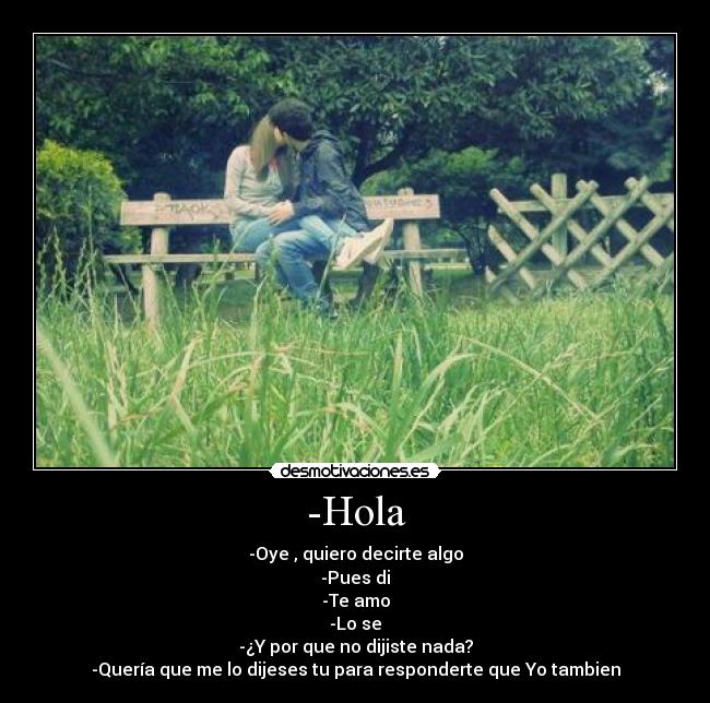 -Hola - -Oye , quiero decirte algo
-Pues di
-Te amo
-Lo se
-¿Y por que no dijiste nada?
-Quería que me lo dijeses tu para responderte que Yo tambien