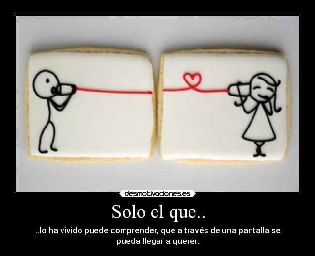 Solo el que.. - ..lo ha vivido puede comprender, que a través de una pantalla se
pueda llegar a querer.