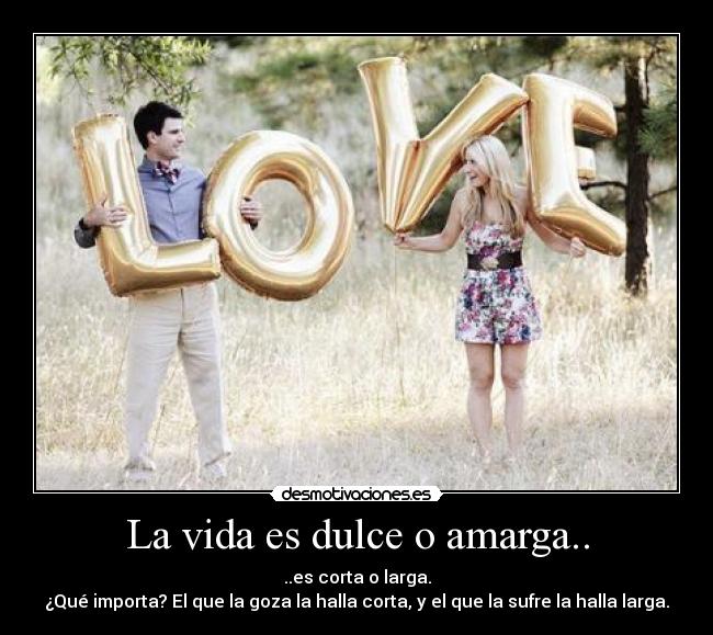 La vida es dulce o amarga.. - ..es corta o larga.
¿Qué importa? El que la goza la halla corta, y el que la sufre la halla larga.
